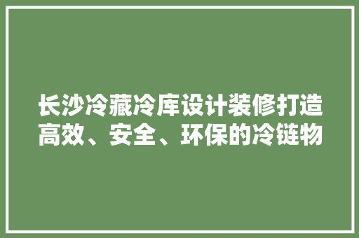 长沙冷藏冷库设计装修打造高效、安全、环保的冷链物流中心
