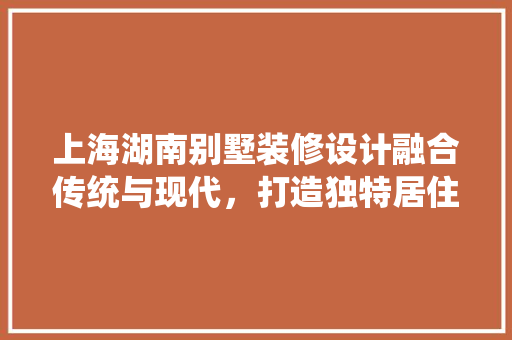 上海湖南别墅装修设计融合传统与现代，打造独特居住空间