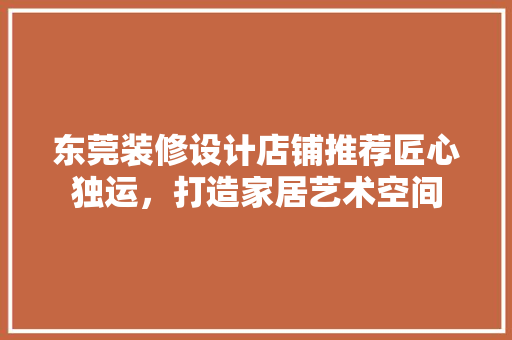 东莞装修设计店铺推荐匠心独运，打造家居艺术空间