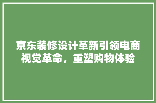 京东装修设计革新引领电商视觉革命，重塑购物体验