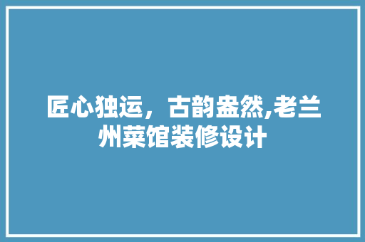 匠心独运，古韵盎然,老兰州菜馆装修设计 知识问答