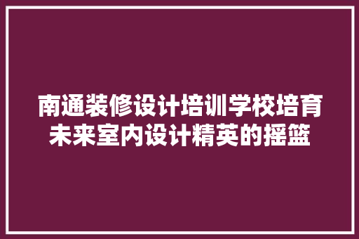 南通装修设计培训学校培育未来室内设计精英的摇篮