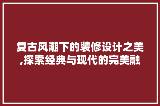 复古风潮下的装修设计之美,探索经典与现代的完美融合