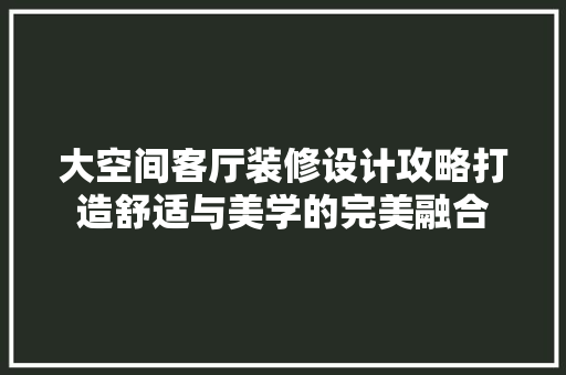 大空间客厅装修设计攻略打造舒适与美学的完美融合