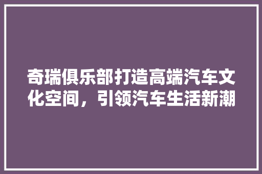 奇瑞俱乐部打造高端汽车文化空间，引领汽车生活新潮流 生态建筑设计