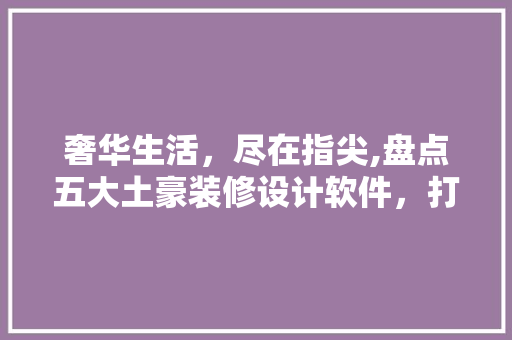 奢华生活，尽在指尖,盘点五大土豪装修设计软件，打造您的梦想家园 知识问答