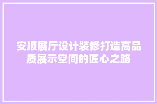 安顺展厅设计装修打造高品质展示空间的匠心之路