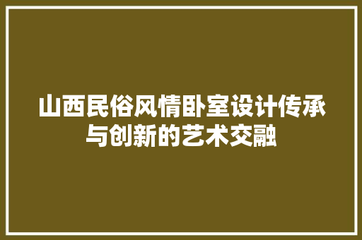 山西民俗风情卧室设计传承与创新的艺术交融