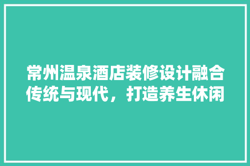 常州温泉酒店装修设计融合传统与现代，打造养生休闲胜地