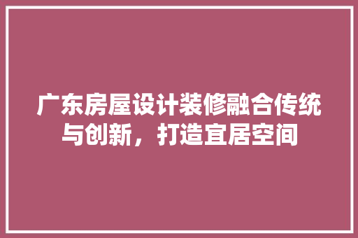 广东房屋设计装修融合传统与创新，打造宜居空间