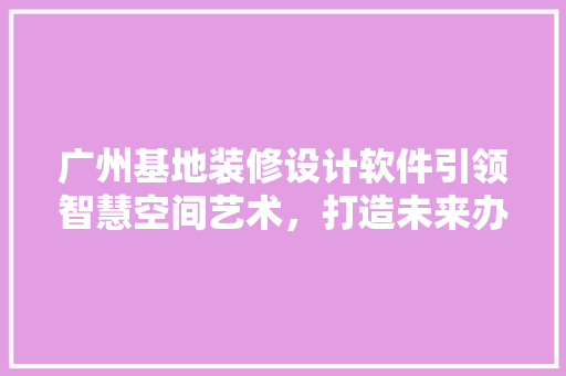 广州基地装修设计软件引领智慧空间艺术，打造未来办公新潮流