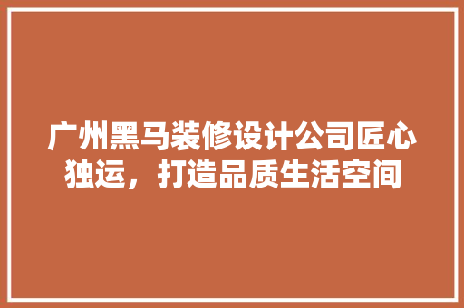 广州黑马装修设计公司匠心独运，打造品质生活空间