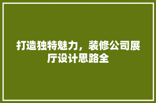 打造独特魅力，装修公司展厅设计思路全