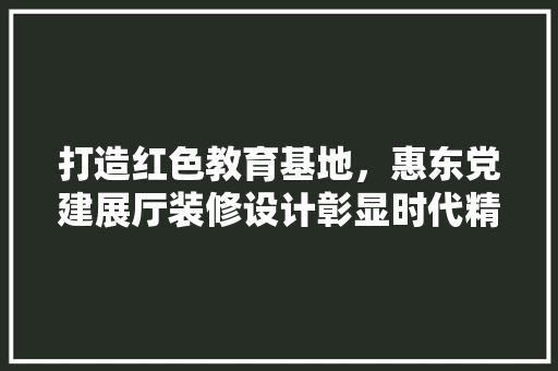 打造红色教育基地，惠东党建展厅装修设计彰显时代精神