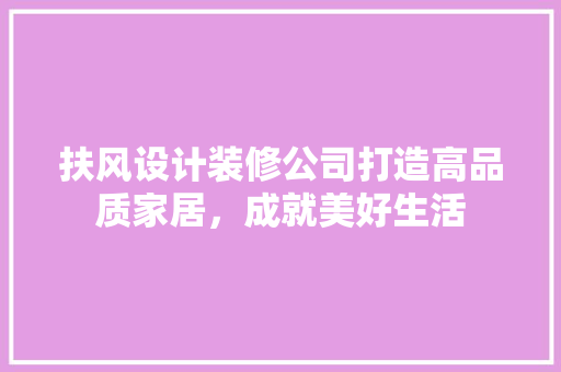 扶风设计装修公司打造高品质家居，成就美好生活