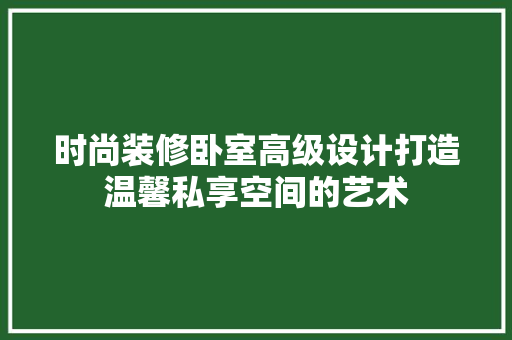 时尚装修卧室高级设计打造温馨私享空间的艺术