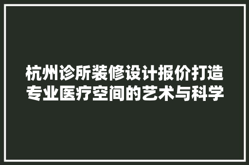 杭州诊所装修设计报价打造专业医疗空间的艺术与科学