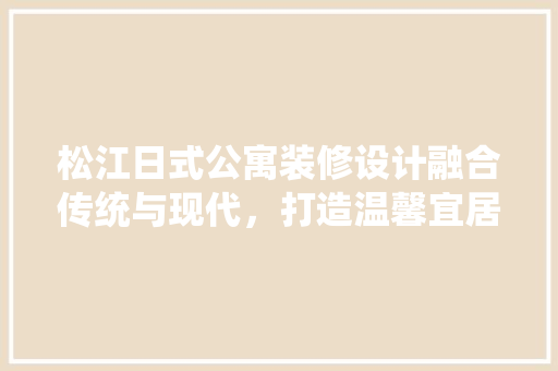 松江日式公寓装修设计融合传统与现代，打造温馨宜居空间 施工工艺