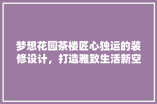 梦想花园茶楼匠心独运的装修设计，打造雅致生活新空间