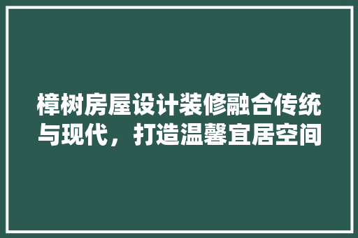 樟树房屋设计装修融合传统与现代，打造温馨宜居空间