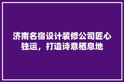 济南名宿设计装修公司匠心独运，打造诗意栖息地