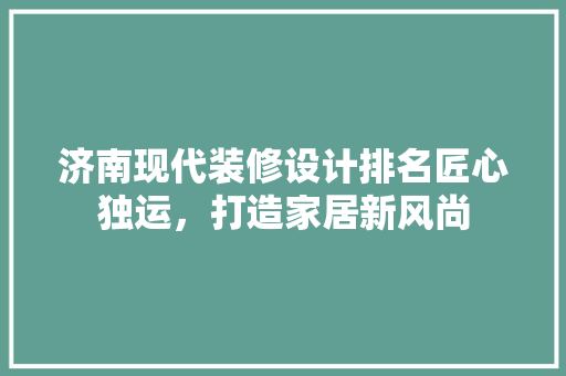 济南现代装修设计排名匠心独运，打造家居新风尚