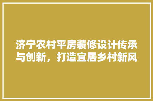 济宁农村平房装修设计传承与创新，打造宜居乡村新风尚