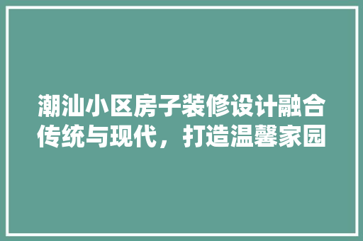 潮汕小区房子装修设计融合传统与现代，打造温馨家园