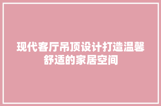 现代客厅吊顶设计打造温馨舒适的家居空间 知识问答