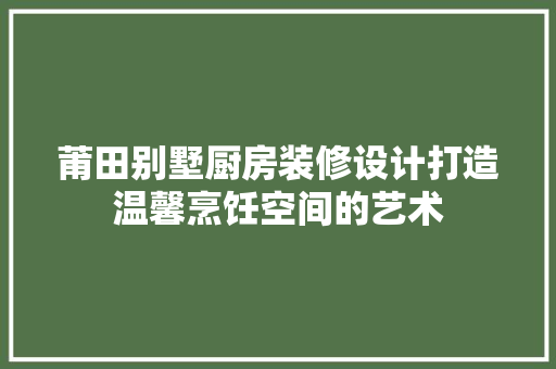 莆田别墅厨房装修设计打造温馨烹饪空间的艺术