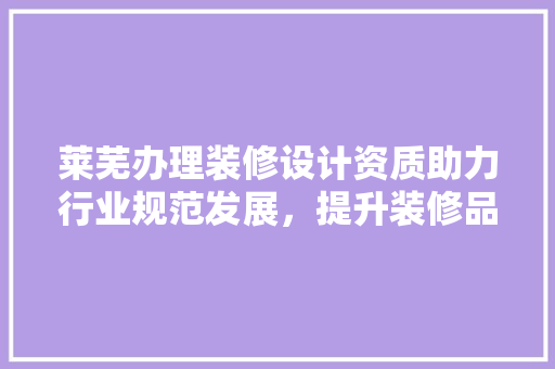 莱芜办理装修设计资质助力行业规范发展，提升装修品质