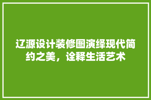 辽源设计装修图演绎现代简约之美，诠释生活艺术