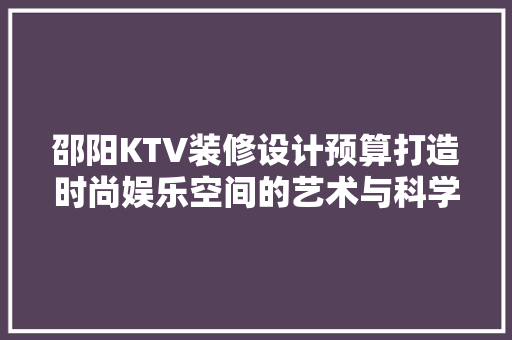 邵阳KTV装修设计预算打造时尚娱乐空间的艺术与科学