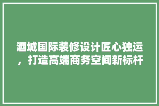 酒城国际装修设计匠心独运，打造高端商务空间新标杆