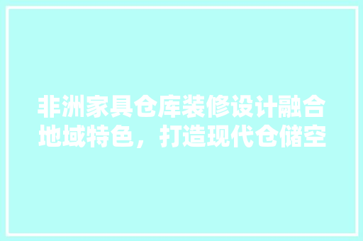 非洲家具仓库装修设计融合地域特色，打造现代仓储空间