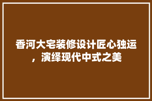 香河大宅装修设计匠心独运，演绎现代中式之美