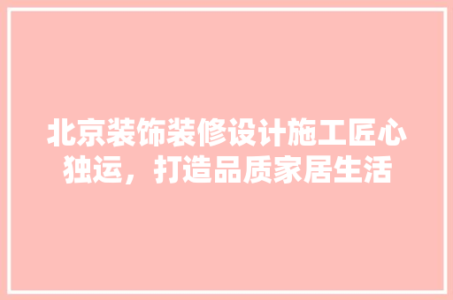 北京装饰装修设计施工匠心独运，打造品质家居生活 施工管理