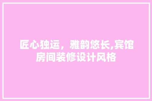 匠心独运，雅韵悠长,宾馆房间装修设计风格