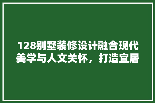128别墅装修设计融合现代美学与人文关怀，打造宜居空间新典范