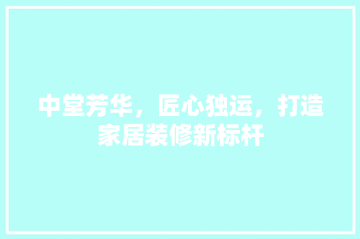 中堂芳华，匠心独运，打造家居装修新标杆