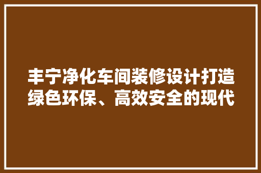 丰宁净化车间装修设计打造绿色环保、高效安全的现代化生产环境