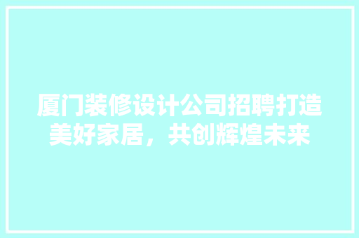 厦门装修设计公司招聘打造美好家居，共创辉煌未来