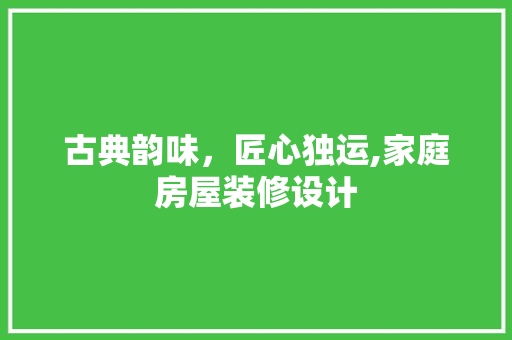 古典韵味，匠心独运,家庭房屋装修设计