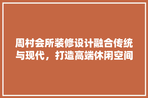 周村会所装修设计融合传统与现代，打造高端休闲空间