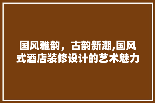 国风雅韵，古韵新潮,国风式酒店装修设计的艺术魅力