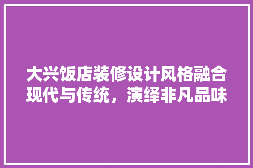 大兴饭店装修设计风格融合现代与传统，演绎非凡品味