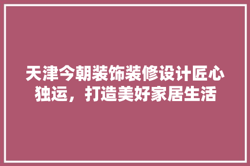 天津今朝装饰装修设计匠心独运，打造美好家居生活