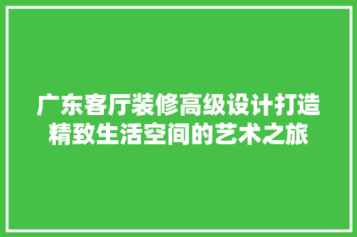 广东客厅装修高级设计打造精致生活空间的艺术之旅