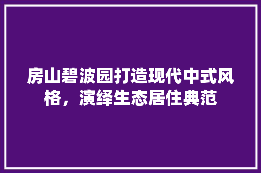 房山碧波园打造现代中式风格，演绎生态居住典范