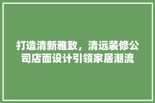 打造清新雅致，清远装修公司店面设计引领家居潮流